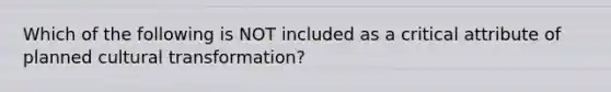 Which of the following is NOT included as a critical attribute of planned cultural transformation?