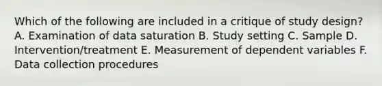 Which of the following are included in a critique of study design? A. Examination of data saturation B. Study setting C. Sample D. Intervention/treatment E. Measurement of dependent variables F. Data collection procedures