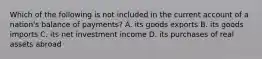 Which of the following is not included in the current account of a nation's balance of payments? A. its goods exports B. its goods imports C. its net investment income D. its purchases of real assets abroad