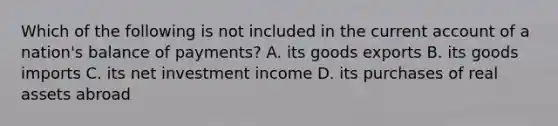 Which of the following is not included in the current account of a nation's balance of payments? A. its goods exports B. its goods imports C. its net investment income D. its purchases of real assets abroad