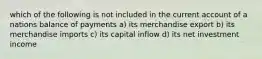 which of the following is not included in the current account of a nations balance of payments a) its merchandise export b) its merchandise imports c) its capital inflow d) its net investment income