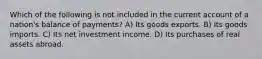 Which of the following is not included in the current account of a nation's balance of payments? A) Its goods exports. B) Its goods imports. C) Its net investment income. D) Its purchases of real assets abroad.