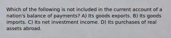 Which of the following is not included in the current account of a nation's balance of payments? A) Its goods exports. B) Its goods imports. C) Its net investment income. D) Its purchases of real assets abroad.