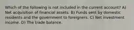 Which of the following is not included in the current account? A) Net acquisition of financial assets. B) Funds sent by domestic residents and the government to foreigners. C) Net investment income. D) The trade balance.