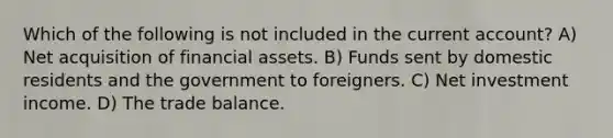 Which of the following is not included in the current account? A) Net acquisition of financial assets. B) Funds sent by domestic residents and the government to foreigners. C) Net investment income. D) The trade balance.