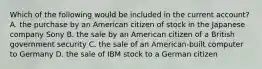 Which of the following would be included in the current account? A. the purchase by an American citizen of stock in the Japanese company Sony B. the sale by an American citizen of a British government security C. the sale of an American-built computer to Germany D. the sale of IBM stock to a German citizen