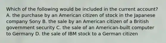 Which of the following would be included in the current account? A. the purchase by an American citizen of stock in the Japanese company Sony B. the sale by an American citizen of a British government security C. the sale of an American-built computer to Germany D. the sale of IBM stock to a German citizen