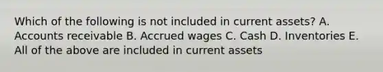 Which of the following is not included in current assets? A. Accounts receivable B. Accrued wages C. Cash D. Inventories E. All of the above are included in current assets