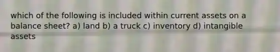 which of the following is included within current assets on a balance sheet? a) land b) a truck c) inventory d) intangible assets