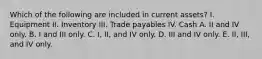 Which of the following are included in current assets? I. Equipment II. Inventory III. Trade payables IV. Cash A. II and IV only. B. I and III only. C. I, II, and IV only. D. III and IV only. E. II, III, and IV only.