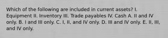 Which of the following are included in current assets? I. Equipment II. Inventory III. Trade payables IV. Cash A. II and IV only. B. I and III only. C. I, II, and IV only. D. III and IV only. E. II, III, and IV only.