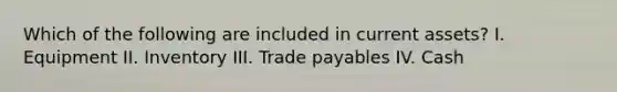 Which of the following are included in current assets? I. Equipment II. Inventory III. Trade payables IV. Cash