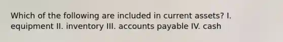 Which of the following are included in current assets? I. equipment II. inventory III. accounts payable IV. cash