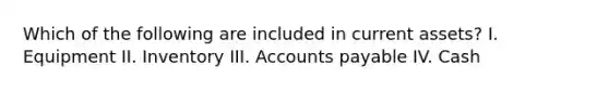 Which of the following are included in current assets? I. Equipment II. Inventory III. Accounts payable IV. Cash