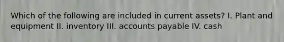 Which of the following are included in current assets? I. Plant and equipment II. inventory III. accounts payable IV. cash