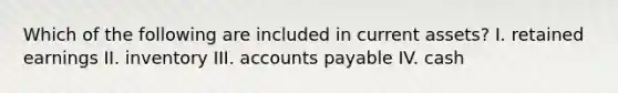 Which of the following are included in current assets? I. retained earnings II. inventory III. accounts payable IV. cash