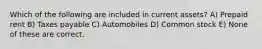 Which of the following are included in current assets? A) Prepaid rent B) Taxes payable C) Automobiles D) Common stock E) None of these are correct.