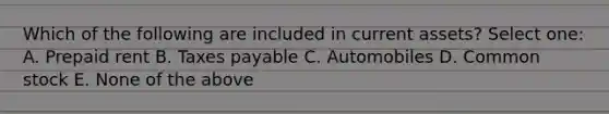 Which of the following are included in current assets? Select one: A. Prepaid rent B. Taxes payable C. Automobiles D. Common stock E. None of the above