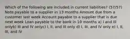 Which of the following are included in current liabilities? (57/57) Note payable to a supplier in 13 months Amount due from a customer last week Account payable to a supplier that is due next week Loan payable to the bank in 10 months a) I and III onlyb) III and IV onlyc) I, II, and III only d) I, III, and IV only e) I, II, III, and IV