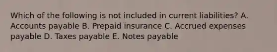 Which of the following is not included in current liabilities? A. Accounts payable B. Prepaid insurance C. Accrued expenses payable D. Taxes payable E. Notes payable