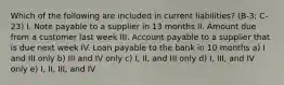 Which of the following are included in current liabilities? (B-3; C-23) I. Note payable to a supplier in 13 months II. Amount due from a customer last week III. Account payable to a supplier that is due next week IV. Loan payable to the bank in 10 months a) I and III only b) III and IV only c) I, II, and III only d) I, III, and IV only e) I, II, III, and IV