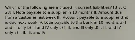 Which of the following are included in current liabilities? (B-3; C-23) I. Note payable to a supplier in 13 months II. Amount due from a customer last week III. Account payable to a supplier that is due next week IV. Loan payable to the bank in 10 months a) I and III only b) III and IV only c) I, II, and III only d) I, III, and IV only e) I, II, III, and IV