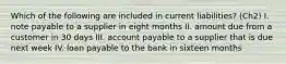 Which of the following are included in current liabilities? (Ch2) I. note payable to a supplier in eight months II. amount due from a customer in 30 days III. account payable to a supplier that is due next week IV. loan payable to the bank in sixteen months