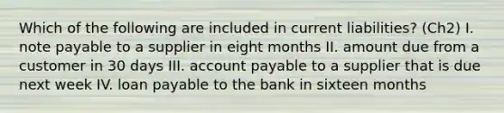 Which of the following are included in current liabilities? (Ch2) I. note payable to a supplier in eight months II. amount due from a customer in 30 days III. account payable to a supplier that is due next week IV. loan payable to the bank in sixteen months