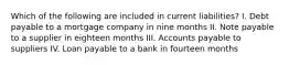 Which of the following are included in current liabilities? I. Debt payable to a mortgage company in nine months II. Note payable to a supplier in eighteen months III. Accounts payable to suppliers IV. Loan payable to a bank in fourteen months