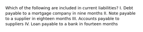 Which of the following are included in current liabilities? I. Debt payable to a mortgage company in nine months II. Note payable to a supplier in eighteen months III. Accounts payable to suppliers IV. Loan payable to a bank in fourteen months