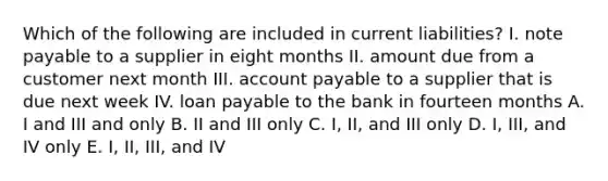 Which of the following are included in current liabilities? I. note payable to a supplier in eight months II. amount due from a customer next month III. account payable to a supplier that is due next week IV. loan payable to the bank in fourteen months A. I and III and only B. II and III only C. I, II, and III only D. I, III, and IV only E. I, II, III, and IV