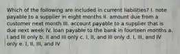 Which of the following are included in current liabilities? I. note payable to a supplier in eight months II. amount due from a customer next month III. account payable to a supplier that is due next week IV. loan payable to the bank in fourteen months a. I and III only b. II and III only c. I, II, and III only d. I, III, and IV only e. I, II, III, and IV