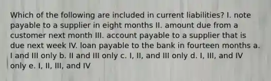 Which of the following are included in current liabilities? I. note payable to a supplier in eight months II. amount due from a customer next month III. account payable to a supplier that is due next week IV. loan payable to the bank in fourteen months a. I and III only b. II and III only c. I, II, and III only d. I, III, and IV only e. I, II, III, and IV