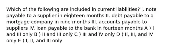 Which of the following are included in current liabilities? I. note payable to a supplier in eighteen months II. debt payable to a mortgage company in nine months III. accounts payable to suppliers IV. loan payable to the bank in fourteen months A ) I and III only B ) II and III only C ) III and IV only D ) II, III, and IV only E ) I, II, and III only