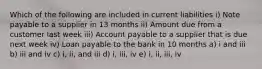 Which of the following are included in current liabilities i) Note payable to a supplier in 13 months ii) Amount due from a customer last week iii) Account payable to a supplier that is due next week iv) Loan payable to the bank in 10 months a) i and iii b) iii and iv c) i, ii, and iii d) i, iii, iv e) i, ii, iii, iv