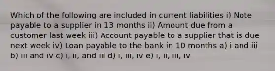 Which of the following are included in current liabilities i) Note payable to a supplier in 13 months ii) Amount due from a customer last week iii) Account payable to a supplier that is due next week iv) Loan payable to the bank in 10 months a) i and iii b) iii and iv c) i, ii, and iii d) i, iii, iv e) i, ii, iii, iv