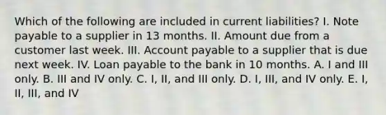 Which of the following are included in current liabilities? I. Note payable to a supplier in 13 months. II. Amount due from a customer last week. III. Account payable to a supplier that is due next week. IV. Loan payable to the bank in 10 months. A. I and III only. B. III and IV only. C. I, II, and III only. D. I, III, and IV only. E. I, II, III, and IV