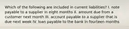 Which of the following are included in current liabilities? I. note payable to a supplier in eight months II. amount due from a customer next month III. account payable to a supplier that is due next week IV. loan payable to the bank in fourteen months