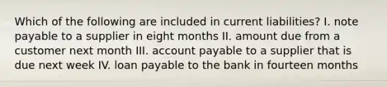 Which of the following are included in current liabilities? I. note payable to a supplier in eight months II. amount due from a customer next month III. account payable to a supplier that is due next week IV. loan payable to the bank in fourteen months