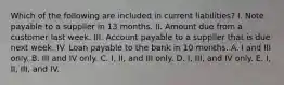 Which of the following are included in current liabilities? I. Note payable to a supplier in 13 months. II. Amount due from a customer last week. III. Account payable to a supplier that is due next week. IV. Loan payable to the bank in 10 months. A. I and III only. B. III and IV only. C. I, II, and III only. D. I, III, and IV only. E. I, II, III, and IV.