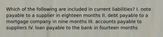 Which of the following are included in current liabilities? I. note payable to a supplier in eighteen months II. debt payable to a mortgage company in nine months III. accounts payable to suppliers IV. loan payable to the bank in fourteen months