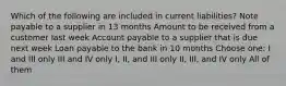 Which of the following are included in current liabilities? Note payable to a supplier in 13 months Amount to be received from a customer last week Account payable to a supplier that is due next week Loan payable to the bank in 10 months Choose one: I and III only III and IV only I, II, and III only II, III, and IV only All of them