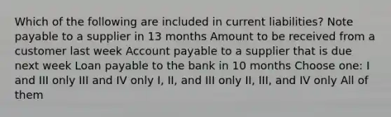 Which of the following are included in current liabilities? Note payable to a supplier in 13 months Amount to be received from a customer last week Account payable to a supplier that is due next week Loan payable to the bank in 10 months Choose one: I and III only III and IV only I, II, and III only II, III, and IV only All of them