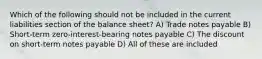 Which of the following should not be included in the current liabilities section of the balance sheet? A) Trade notes payable B) Short-term zero-interest-bearing notes payable C) The discount on short-term notes payable D) All of these are included