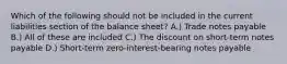 Which of the following should not be included in the current liabilities section of the balance sheet? A.) Trade notes payable B.) All of these are included C.) The discount on short-term notes payable D.) Short-term zero-interest-bearing notes payable