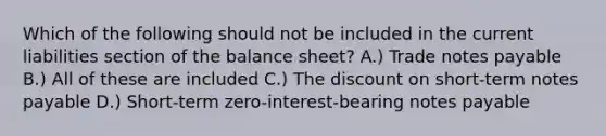 Which of the following should not be included in the current liabilities section of the balance sheet? A.) Trade notes payable B.) All of these are included C.) The discount on short-term notes payable D.) Short-term zero-interest-bearing notes payable