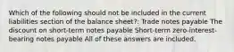 Which of the following should not be included in the current liabilities section of the balance sheet?: Trade notes payable The discount on short-term notes payable Short-term zero-interest-bearing notes payable All of these answers are included.