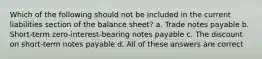 Which of the following should not be included in the current liabilities section of the balance sheet? a. Trade notes payable b. Short-term zero-interest-bearing notes payable c. The discount on short-term notes payable d. All of these answers are correct