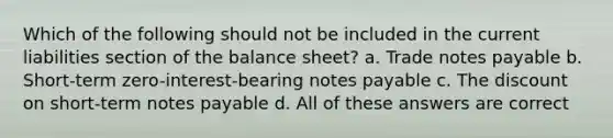 Which of the following should not be included in the current liabilities section of the balance sheet? a. Trade notes payable b. Short-term zero-interest-bearing notes payable c. The discount on short-term notes payable d. All of these answers are correct