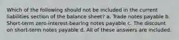 Which of the following should not be included in the current liabilities section of the balance sheet? a. Trade notes payable b. Short-term zero-interest-bearing notes payable c. The discount on short-term notes payable d. All of these answers are included.